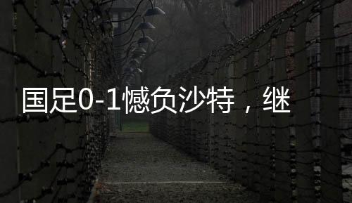 國足0-1憾負沙特，繼續(xù)小組墊底——探秘背后深層原因與挑戰(zhàn)前行之路