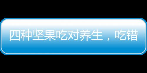 四種堅(jiān)果吃對(duì)養(yǎng)生，吃錯(cuò)不利健康，你需要注意的健康智慧