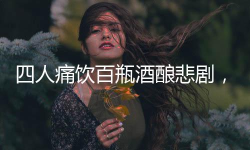 四人痛飲百瓶酒釀悲劇，過(guò)量飲酒悲劇頻發(fā)呼喚警醒