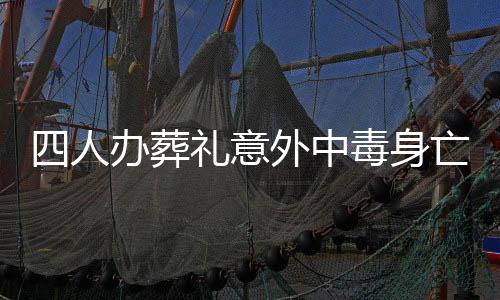 四人辦葬禮意外中毒身亡，悲劇引發(fā)社會關(guān)注