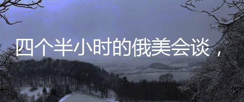 四個半小時的俄美會談，震驚烏歐背后的深層動因