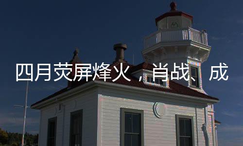 四月熒屏烽火，肖戰(zhàn)、成毅、楊洋三大男主劇展開激烈對打