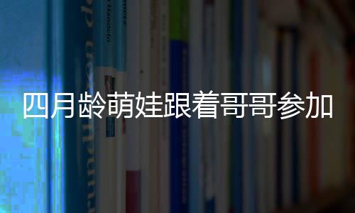 四月齡萌娃跟著哥哥參加活動的獨(dú)特魅力，暖心互動引圍觀熱潮