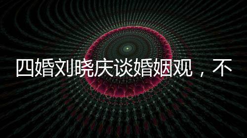 四婚劉曉慶談婚姻觀，不能隨便結(jié)婚