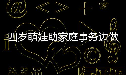 四歲萌娃助家庭事務(wù)邊做邊吐槽，小年紀大智慧