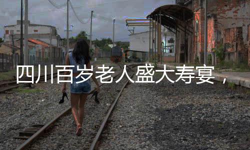 四川百歲老人盛大壽宴，擺設(shè)百桌，慶祝非凡人生里程碑