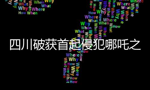 四川破獲首起侵犯哪吒之魔童降世影視權(quán)案，維護(hù)文化創(chuàng)新成果權(quán)益的里程碑事件