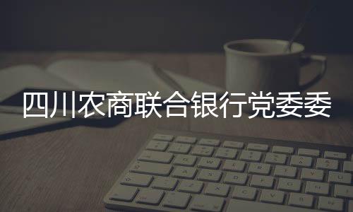 四川農(nóng)商聯(lián)合銀行黨委委員、副行長劉杰接受審查調(diào)查