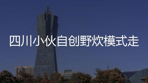 四川小伙自創(chuàng)野炊模式走紅，一股清流涌入戶外生活新風尚