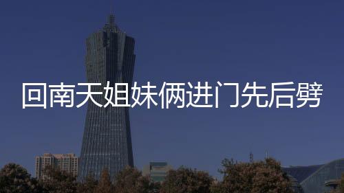 回南天姐妹倆進門先后劈叉——獨特的舞蹈禮儀與南方的潮濕天氣故事