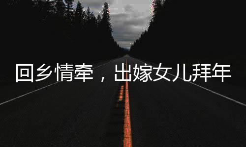 回鄉(xiāng)情牽，出嫁女兒拜年，深情父女時(shí)刻牽動(dòng)人心