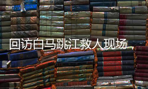 回訪白馬跳江救人現(xiàn)場，英雄精神的永恒回響