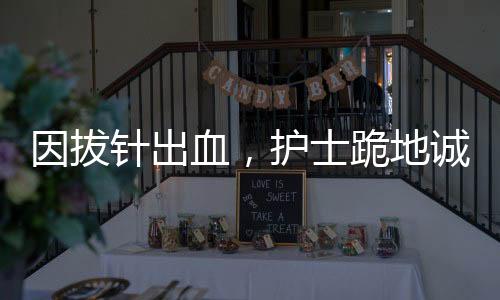因拔針出血，護(hù)士跪地誠(chéng)懇道歉——一起探究醫(yī)療差錯(cuò)背后的故事
