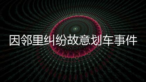 因鄰里糾紛故意劃車事件引發(fā)社會(huì)關(guān)注