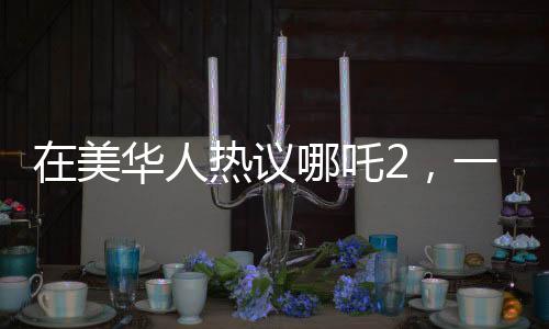 在美華人熱議哪吒2，一票難求的現(xiàn)象引關(guān)注
