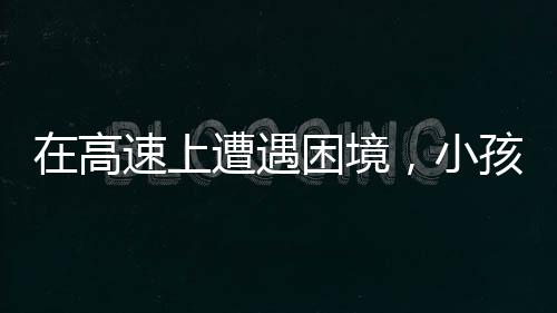 在高速上遭遇困境，小孩哥發(fā)聲呼喚理解與援助