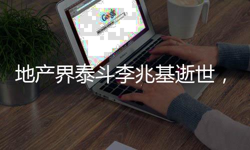 地產(chǎn)界泰斗李兆基逝世，一代宗師之殞，鑄就永恒的地產(chǎn)傳奇