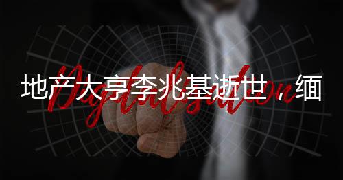 地產(chǎn)大亨李兆基逝世，緬懷傳奇人生
