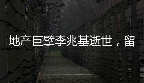 地產(chǎn)巨擘李兆基逝世，留下豐富遺產(chǎn)和深遠影響