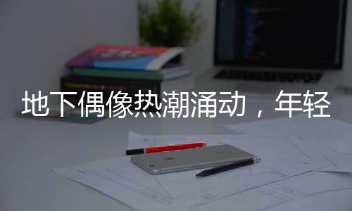 地下偶像熱潮涌動，年輕人沉浸其中——時代文化新現(xiàn)象探討