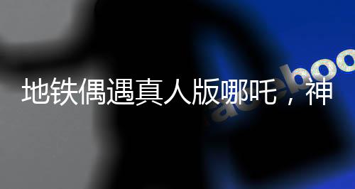 地鐵偶遇真人版哪吒，神話與現(xiàn)實(shí)的奇妙交匯