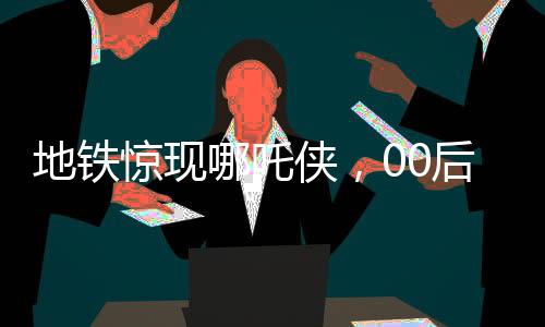 地鐵驚現(xiàn)哪吒俠，00后男生COS潮流文化新風(fēng)尚