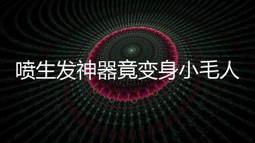 噴生發(fā)神器竟變身小毛人！揭秘神奇變化背后的真相
