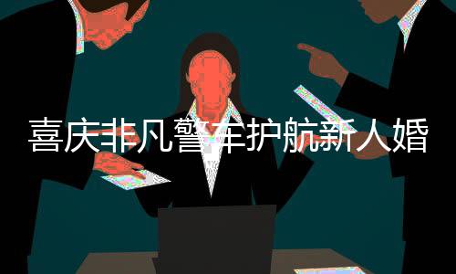 喜慶非凡警車護(hù)航新人婚禮，警民共繪和諧畫卷