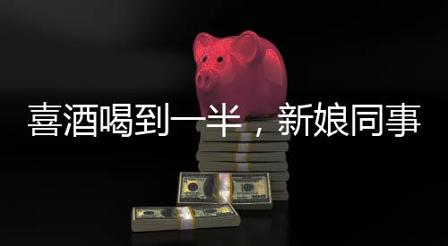 喜酒喝到一半，新娘同事意外跑光——一場(chǎng)婚禮的意外插曲