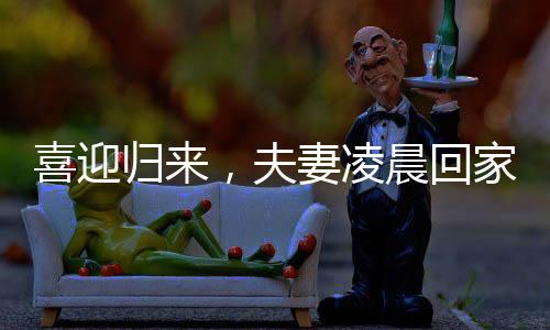 喜迎歸來，夫妻凌晨回家，家庭溫情照亮長夜