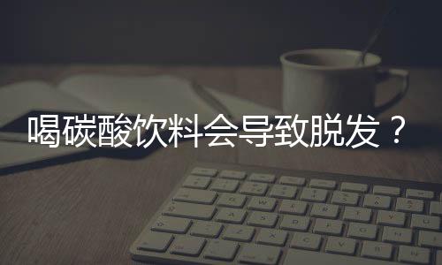 喝碳酸飲料會(huì)導(dǎo)致脫發(fā)？假的！揭秘真相背后的真相