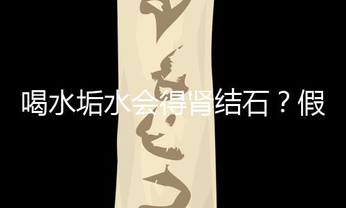 喝水垢水會(huì)得腎結(jié)石？假的