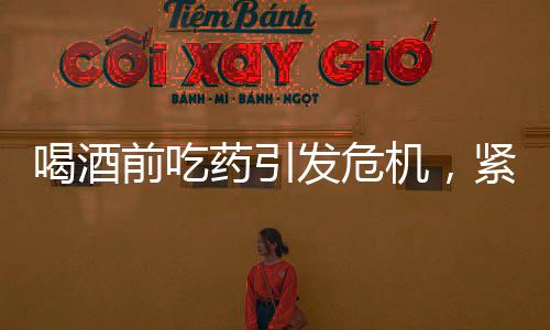 喝酒前吃藥引發(fā)危機(jī)，緊急搶救牽動(dòng)人心