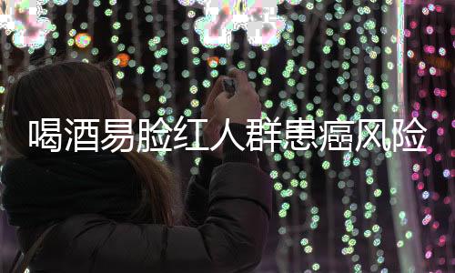 喝酒易臉紅人群患癌風險研究，機制解析與預防建議