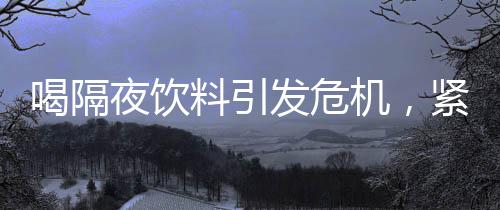 喝隔夜飲料引發(fā)危機，緊急送入搶救室