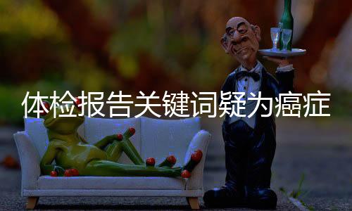 體檢報告關鍵詞疑為癌癥信號，不容忽視！