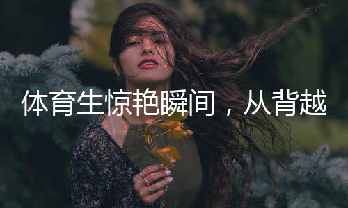體育生驚艷瞬間，從背越式跳高至后空翻的飛躍奇跡