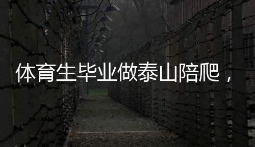 體育生畢業(yè)做泰山陪爬，年入三十萬，挑戰(zhàn)極限的新職業(yè)路徑