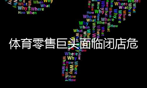 體育零售巨頭面臨閉店危機(jī)，行業(yè)重塑與挑戰(zhàn)并存