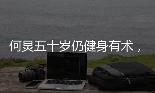 何炅五十歲仍健身有術(shù)，八塊腹肌驚艷亮相