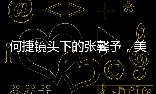 何捷鏡頭下的張馨予，美之魅力盡顯