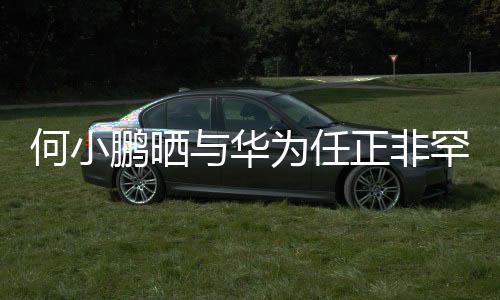 何小鵬曬與華為任正非罕見合影，跨界巨頭跨界合作引領(lǐng)創(chuàng)新潮流