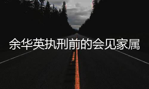 余華英執(zhí)刑前的會(huì)見家屬，告別之際的深情與沉重
