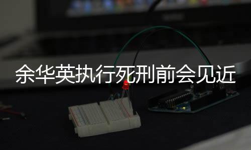 余華英執(zhí)行死刑前會見近親屬的相關(guān)報道