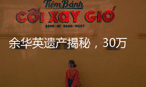 余華英遺產(chǎn)揭秘，30萬元債權(quán)背后的故事