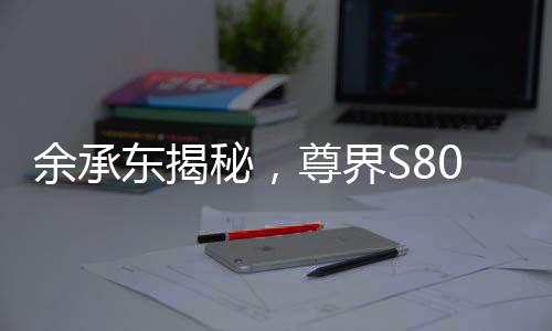 余承東揭秘，尊界S800甲流抑制率超99%