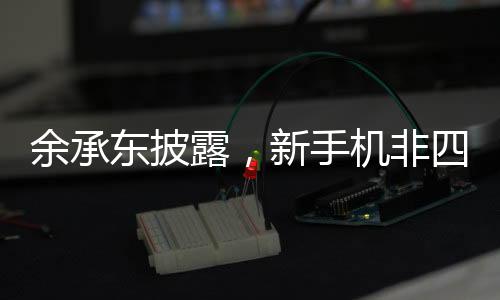 余承東披露，新手機非四折疊或六折疊，技術革新引領未來