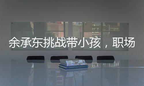 余承東挑戰(zhàn)帶小孩，職場精英的親子日常與育兒心得
