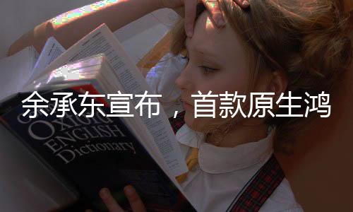 余承東宣布，首款原生鴻蒙手機即將在下周亮相