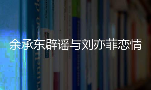 余承東辟謠與劉亦菲戀情傳聞，聚焦真相，傳播正能量